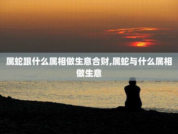 属蛇跟什么属相做生意合财,属蛇与什么属相做生意