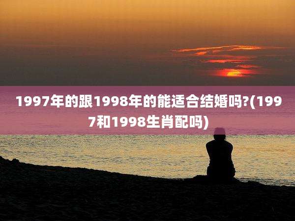 1997年的跟1998年的能适合结婚吗?(1997和1998生肖配吗)