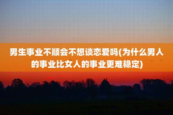 男生事业不顺会不想谈恋爱吗(为什么男人的事业比女人的事业更难稳定)