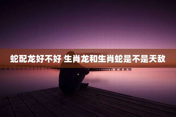 蛇配龙好不好 生肖龙和生肖蛇是不是天敌