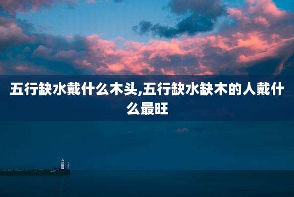 五行缺水戴什么木头,五行缺水缺木的人戴什么最旺