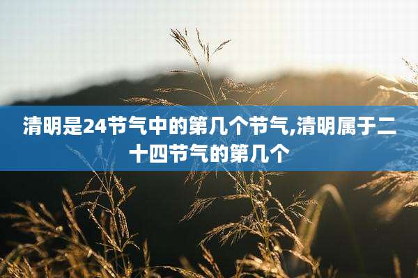 清明是24节气中的第几个节气,清明属于二十四节气的第几个