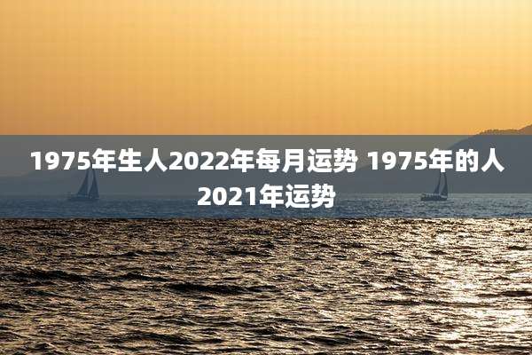 1975年生人2022年每月运势 1975年的人2021年运势