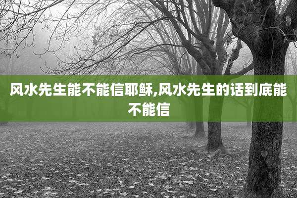 风水先生能不能信耶稣,风水先生的话到底能不能信