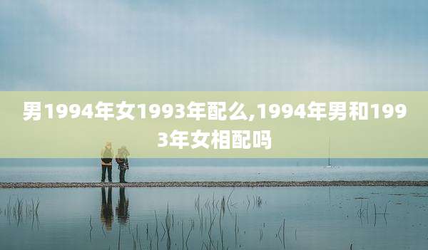 男1994年女1993年配么,1994年男和1993年女相配吗