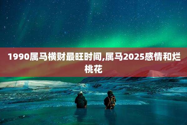 1990属马横财最旺时间,属马2025感情和烂桃花