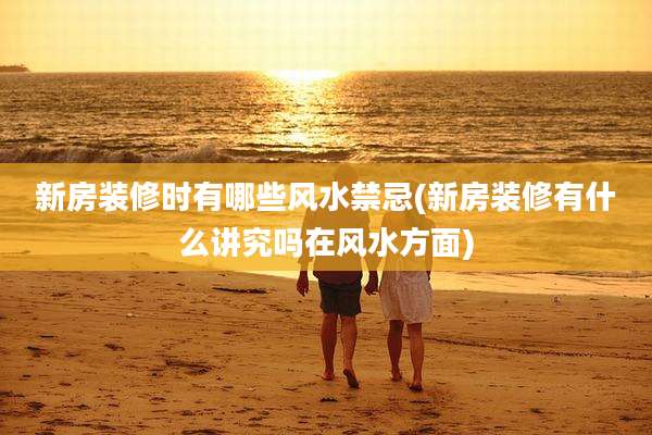 新房装修时有哪些风水禁忌(新房装修有什么讲究吗在风水方面)