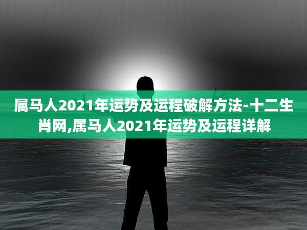 属马人2021年运势及运程破解方法-十二生肖网,属马人2021年运势及运程详解