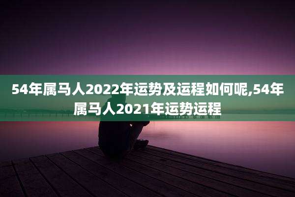 54年属马人2022年运势及运程如何呢,54年属马人2021年运势运程