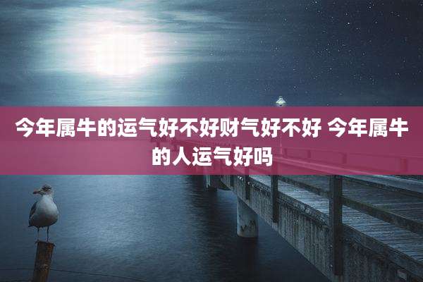 今年属牛的运气好不好财气好不好 今年属牛的人运气好吗