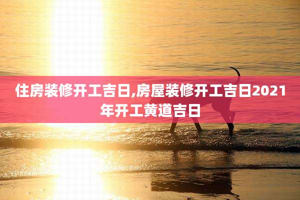 住房装修开工吉日,房屋装修开工吉日2021年开工黄道吉日