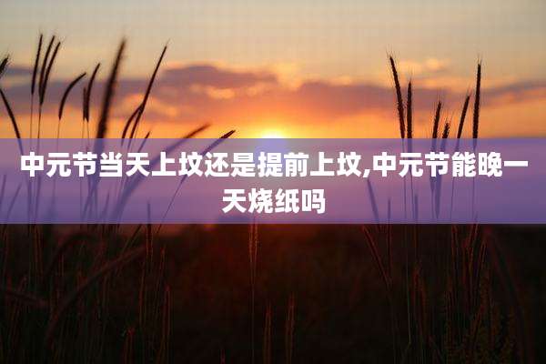 中元节当天上坟还是提前上坟,中元节能晚一天烧纸吗