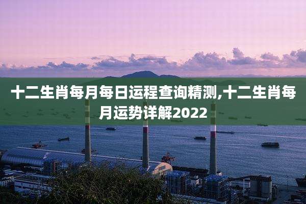 十二生肖每月每日运程查询精测,十二生肖每月运势详解2022