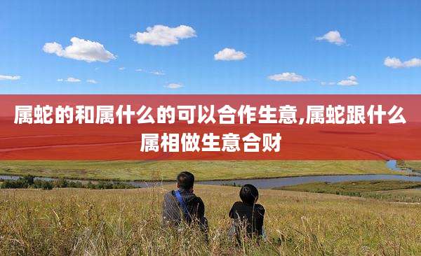 属蛇的和属什么的可以合作生意,属蛇跟什么属相做生意合财