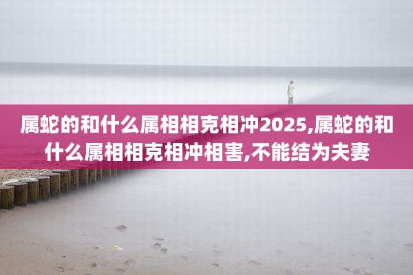 属蛇的和什么属相相克相冲2025,属蛇的和什么属相相克相冲相害,不能结为夫妻