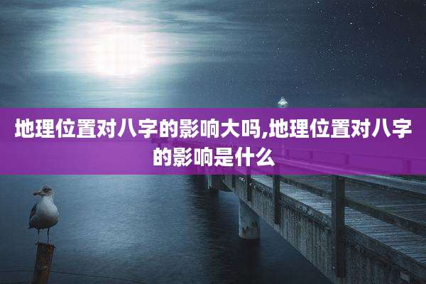 地理位置对八字的影响大吗,地理位置对八字的影响是什么