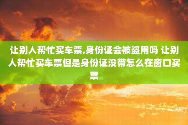让别人帮忙买车票,身份证会被盗用吗 让别人帮忙买车票但是身份证没带怎么在窗口买票