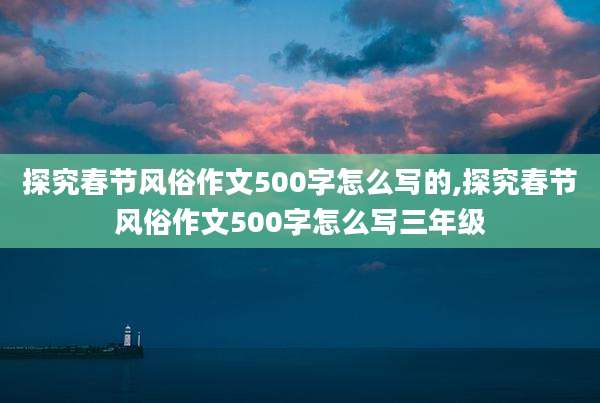 探究春节风俗作文500字怎么写的,探究春节风俗作文500字怎么写三年级