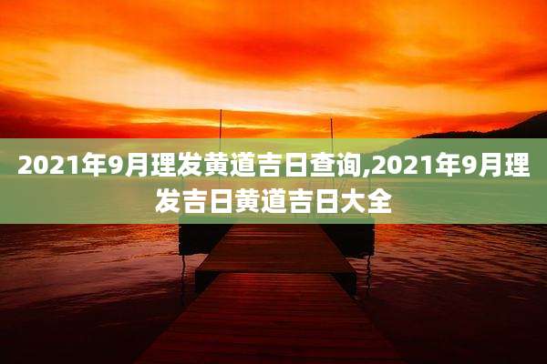 2021年9月理发黄道吉日查询,2021年9月理发吉日黄道吉日大全