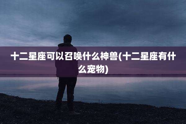十二星座可以召唤什么神兽(十二星座有什么宠物)