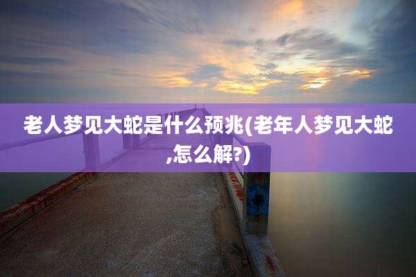 老人梦见大蛇是什么预兆(老年人梦见大蛇,怎么解?)