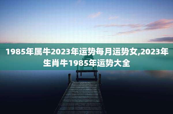 1985年属牛2023年运势每月运势女,2023年生肖牛1985年运势大全