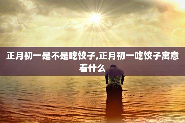 正月初一是不是吃饺子,正月初一吃饺子寓意着什么