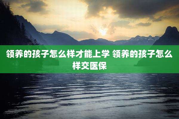 领养的孩子怎么样才能上学 领养的孩子怎么样交医保