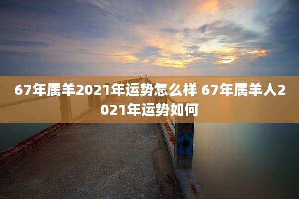 67年属羊2021年运势怎么样 67年属羊人2021年运势如何