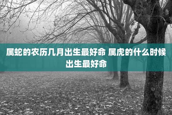 属蛇的农历几月出生最好命 属虎的什么时候出生最好命