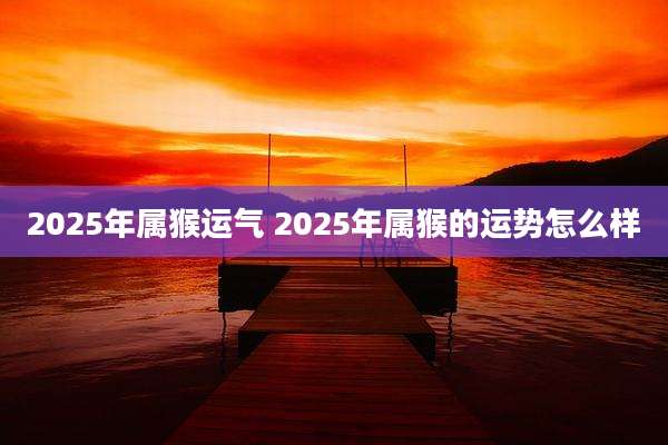 2025年属猴运气 2025年属猴的运势怎么样