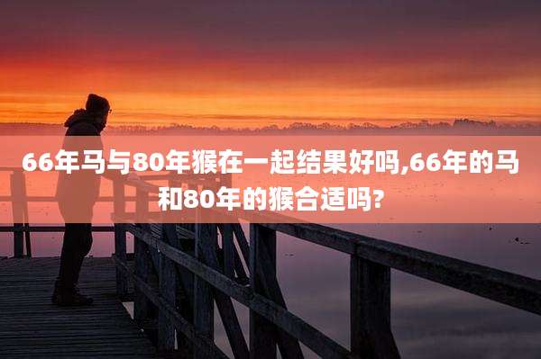 66年马与80年猴在一起结果好吗,66年的马和80年的猴合适吗?