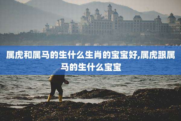 属虎和属马的生什么生肖的宝宝好,属虎跟属马的生什么宝宝
