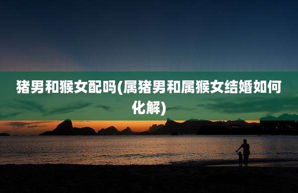 猪男和猴女配吗(属猪男和属猴女结婚如何化解)