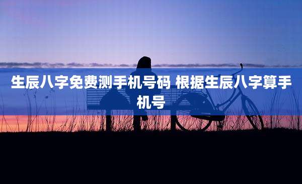 生辰八字免费测手机号码 根据生辰八字算手机号