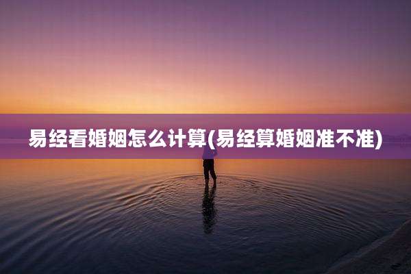 易经看婚姻怎么计算(易经算婚姻准不准)