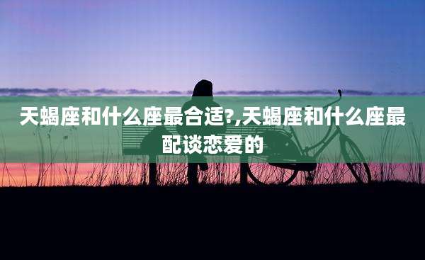 天蝎座和什么座最合适?,天蝎座和什么座最配谈恋爱的