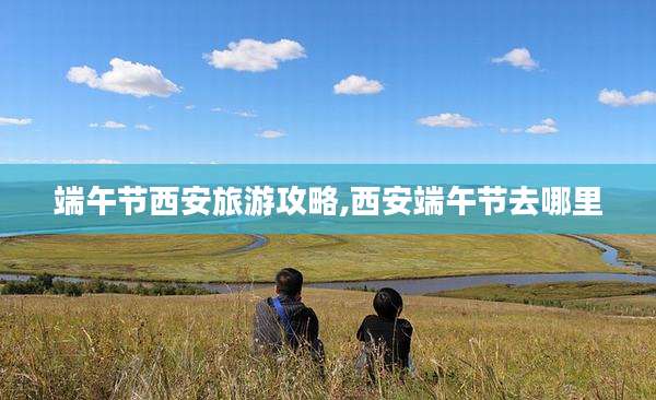 端午节西安旅游攻略,西安端午节去哪里