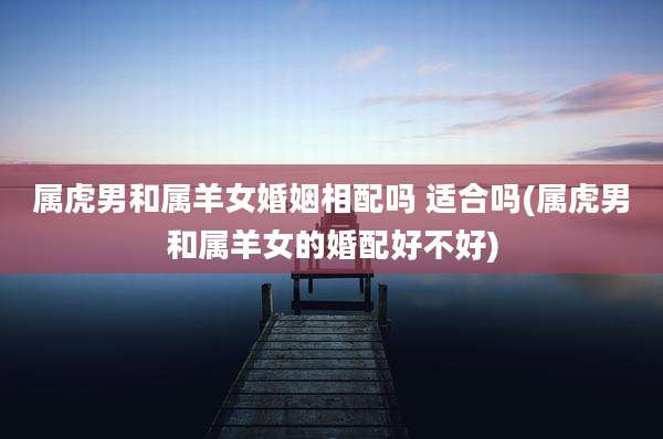 属虎男和属羊女婚姻相配吗 适合吗(属虎男和属羊女的婚配好不好)