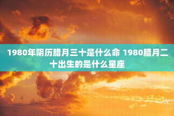 1980年阴历腊月三十是什么命 1980腊月二十出生的是什么星座