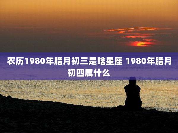 农历1980年腊月初三是啥星座 1980年腊月初四属什么