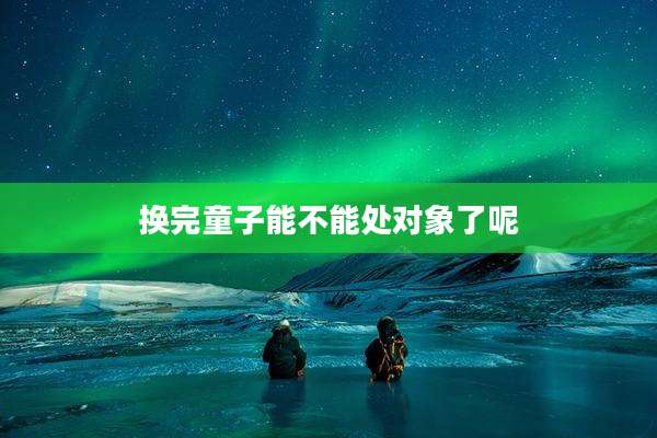换完童子能不能处对象了呢