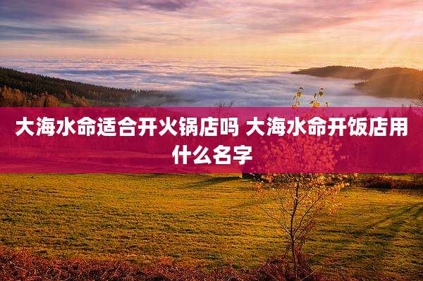 大海水命适合开火锅店吗 大海水命开饭店用什么名字
