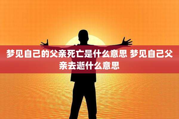 梦见自己的父亲死亡是什么意思 梦见自己父亲去逝什么意思