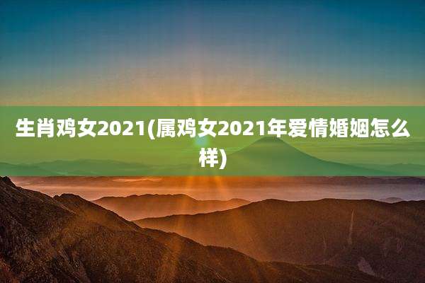 生肖鸡女2021(属鸡女2021年爱情婚姻怎么样)