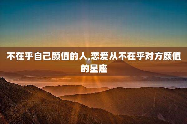 不在乎自己颜值的人,恋爱从不在乎对方颜值的星座