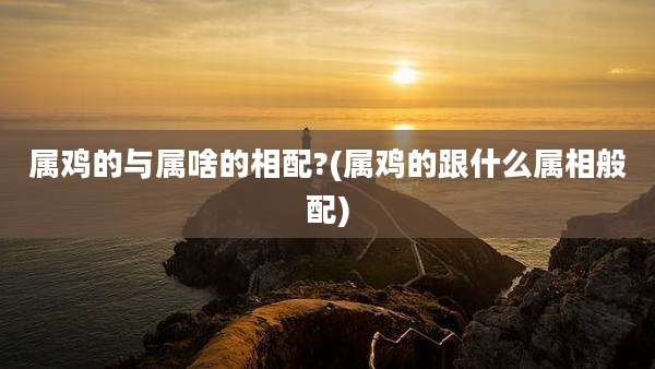 属鸡的与属啥的相配?(属鸡的跟什么属相般配)