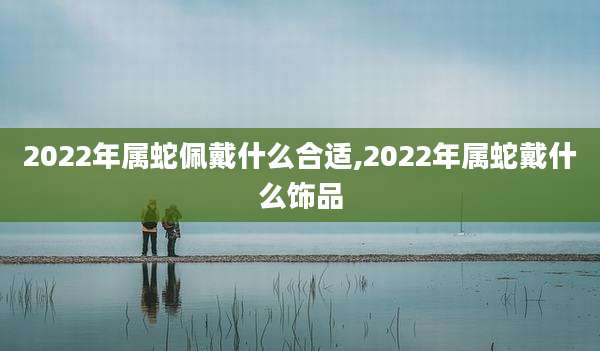2022年属蛇佩戴什么合适,2022年属蛇戴什么饰品