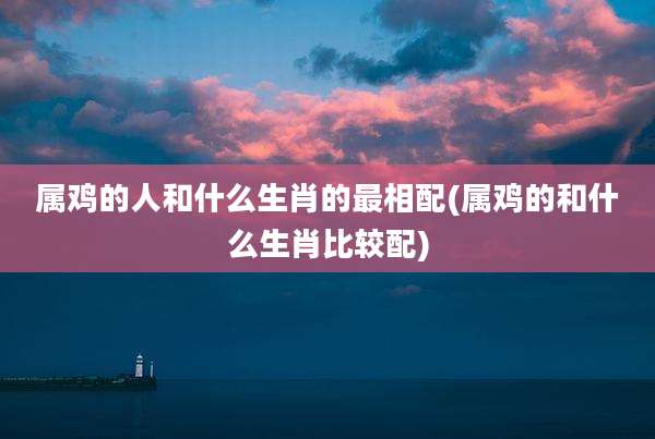 属鸡的人和什么生肖的最相配(属鸡的和什么生肖比较配)