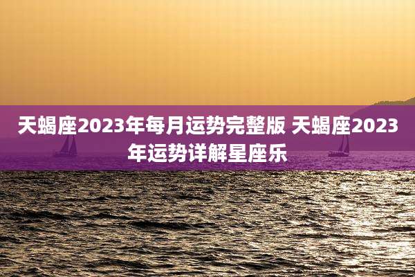 天蝎座2023年每月运势完整版 天蝎座2023年运势详解星座乐